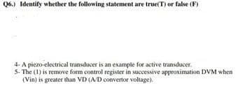 Q6.) Identify whether the following statement are true(T) or false (F)
4- A piezo-electrical transducer is an example for active transducer.
5- The (1) is remove form control register in successive approximation DVM when
(Vin) is greater than VD (A/D convertor voltage).