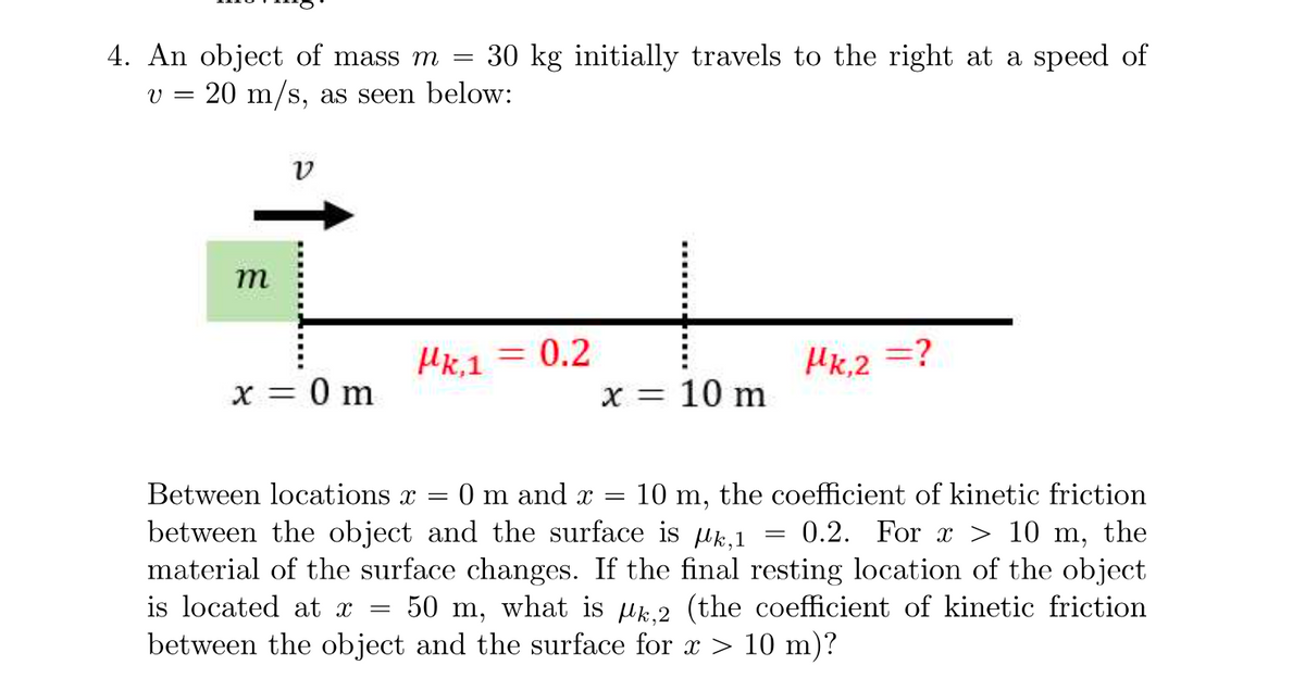 4. An object of mass m
=
30 kg initially travels to the right at a speed of
v = 20 m/s, as seen below:
V
m
Mk.1 = 0.2
Hk,2 =?
x = 0 m
x = 10 m
=
Between locations x = 0 m and x = 10 m, the coefficient of kinetic friction
between the object and the surface is k, 1 0.2. For x > 10 m, the
material of the surface changes. If the final resting location of the object
is located at x 50 m, what is k,2 (the coefficient of kinetic friction
between the object and the surface for x > 10 m)?
=