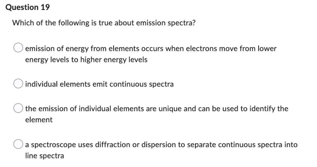 Question 19
Which of the following is true about emission spectra?
emission of energy from elements occurs when electrons move from lower
energy levels to higher energy levels
individual elements emit continuous spectra
the emission of individual elements are unique and can be used to identify the
element
a spectroscope uses diffraction or dispersion to separate continuous spectra into
line spectra