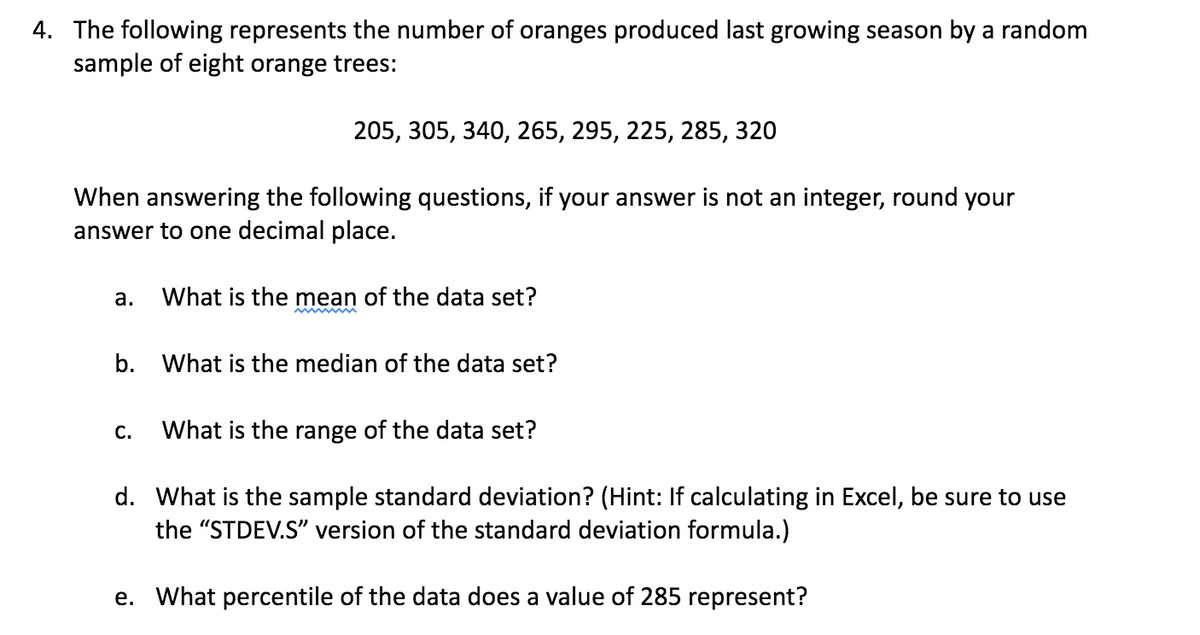 4. The following represents the number of oranges produced last growing season by a random
sample of eight orange trees:
205, 305, 340, 265, 295, 225, 285, 320
When answering the following questions, if your answer is not an integer, round your
answer to one decimal place.
a.
What is the mean of the data set?
b. What is the median of the data set?
C.
What is the range of the data set?
d. What is the sample standard deviation? (Hint: If calculating in Excel, be sure to use
the "STDEV.S" version of the standard deviation formula.)
e. What percentile of the data does a value of 285 represent?