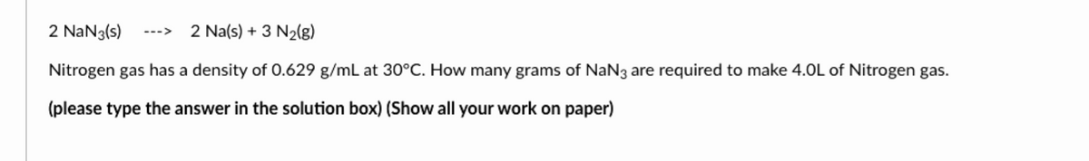 2 NaN3(s) ---> 2 Na(s) + 3 N₂(g)
Nitrogen gas has a density of 0.629 g/mL at 30°C. How many grams of NaN3 are required to make 4.0L of Nitrogen gas.
(please type the answer in the solution box) (Show all your work on paper)
