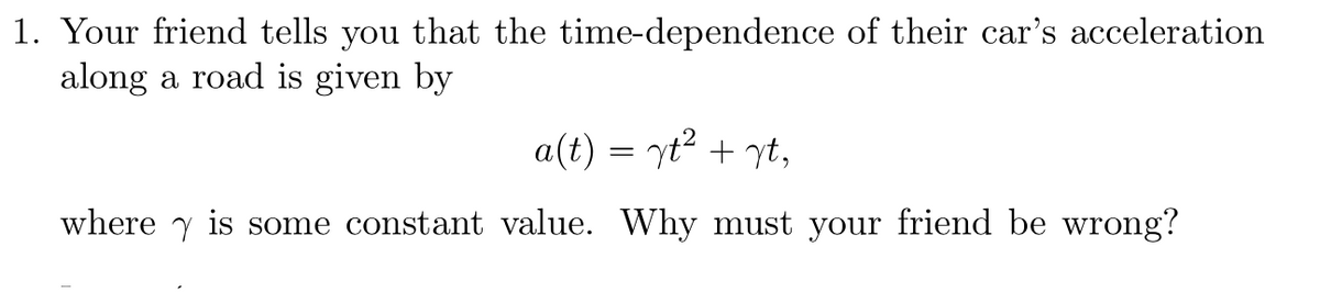 1. Your friend tells you that the time-dependence of their car's acceleration
along a road is given by
a(t) = yt² + yt,
where is some constant value. Why must your friend be wrong?
