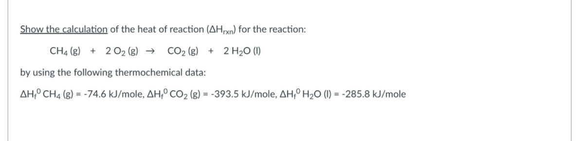 Show the calculation of the heat of reaction (AHrxn) for the reaction:
CH4 (g) + 2 O2 (g) →
CO₂ (g)
+ 2 H₂O (1)
by using the following thermochemical data:
AH CH4 (g) = -74.6 kJ/mole, AHO CO₂ (g) = -393.5 kJ/mole, AH₁ H₂O (I) = -285.8 kJ/mole