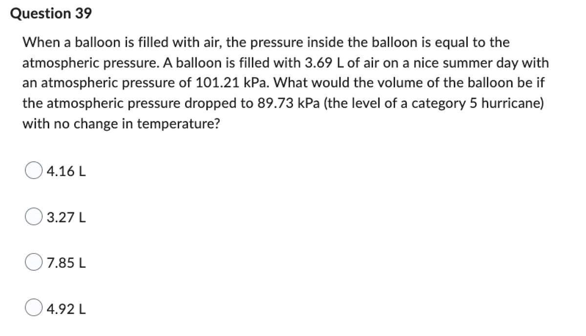 Question 39
When a balloon is filled with air, the pressure inside the balloon is equal to the
atmospheric pressure. A balloon is filled with 3.69 L of air on a nice summer day with
an atmospheric pressure of 101.21 kPa. What would the volume of the balloon be if
the atmospheric pressure dropped to 89.73 kPa (the level of a category 5 hurricane)
with no change in temperature?
4.16 L
3.27 L
7.85 L
4.92 L
