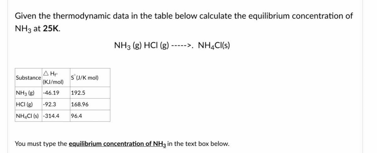 Given the thermodynamic data in the table below calculate the equilibrium concentration of
NH3 at 25K.
NH3 (g) HCI (g) ----->. NH4Cl(s)
Substance
A H₂
(KJ/mol)
S (J/K mol)
NH3(g)
-46.19
192.5
HCI (g)
-92.3
168.96
NH4Cl (s) -314.4 96.4
You must type the equilibrium concentration of NH3 in the text box below.