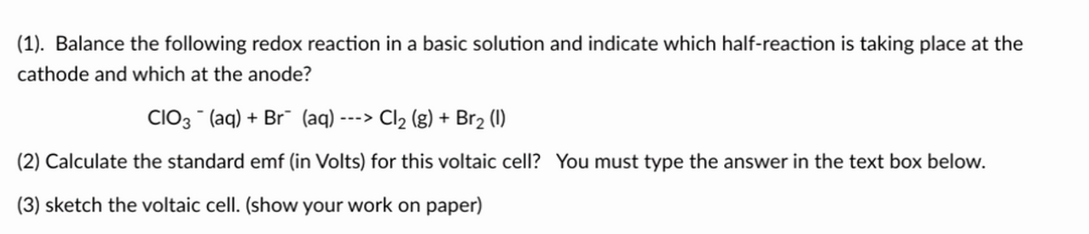 (1). Balance the following redox reaction in a basic solution and indicate which half-reaction is taking place at the
cathode and which at the anode?
CIO3(aq) + Br (aq) ---> Cl₂ (g) + Br₂ (1)
(2) Calculate the standard emf (in Volts) for this voltaic cell? You must type the answer in the text box below.
(3) sketch the voltaic cell. (show your work on paper)