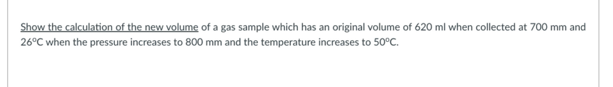 Show the calculation of the new volume of a gas sample which has an original volume of 620 ml when collected at 700 mm and
26°C when the pressure increases to 800 mm and the temperature increases to 50°C.