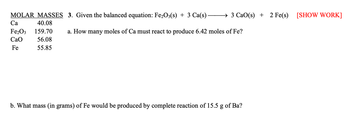 3 CaO(s)
MOLAR MASSES 3. Given the balanced equation: Fe₂O3(s) + 3 Ca(s) -
Ca
40.08
Fe₂O3 159.70
a. How many moles of Ca must react to produce 6.42 moles of Fe?
CaO
56.08
Fe
55.85
b. What mass (in grams) of Fe would be produced by complete reaction of 15.5 g of Ba?
+ 2 Fe(s)
2
Fe(s) [SHOW WORK]