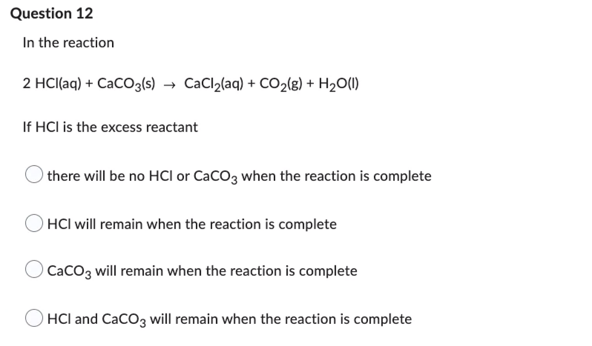 Question 12
In the reaction
2 HCl(aq) + CaCO3(s) → CaCl₂(aq) + CO₂(g) + H₂O(l)
If HCI is the excess reactant
there will be no HCI or CaCO3 when the reaction is complete
HCI will remain when the reaction is complete
CaCO3 will remain when the reaction is complete
HCI and CaCO3 will remain when the reaction is complete