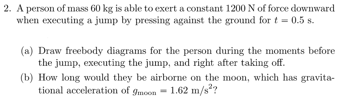 2. A person of mass 60 kg is able to exert a constant 1200 N of force downward
when executing a jump by pressing against the ground for t = 0.5 s.
(a) Draw freebody diagrams for the person during the moments before
the jump, executing the jump, and right after taking off.
(b) How long would they be airborne on the moon, which has gravita-
tional acceleration of moon
1.62 m/s²?
=