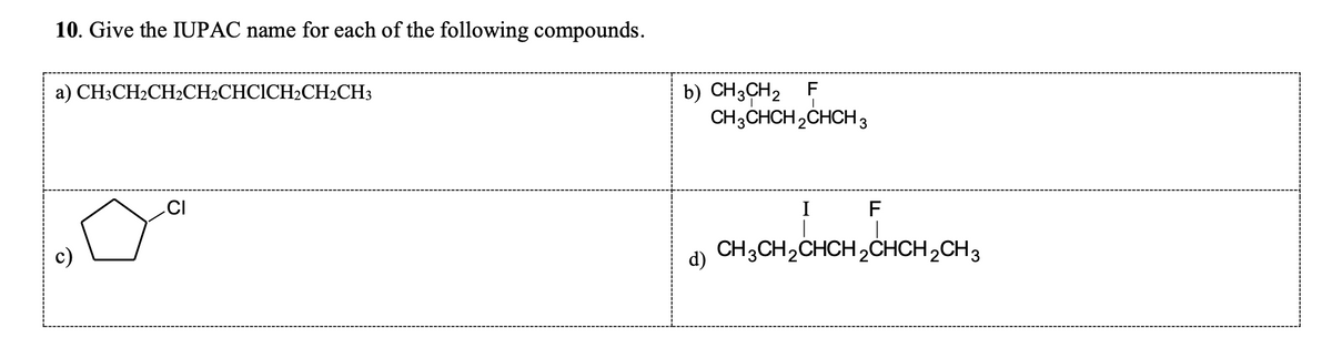 10. Give the IUPAC name for each of the following compounds.
a) CH3CH2CH₂CH₂CHCICH2CH₂CH3
CI
F
b) CH3CH₂
CH3CHCH₂CHCH 3
I
F
CH3CH₂CHCH₂CHCH₂CH3
HCH₂CH3
d)