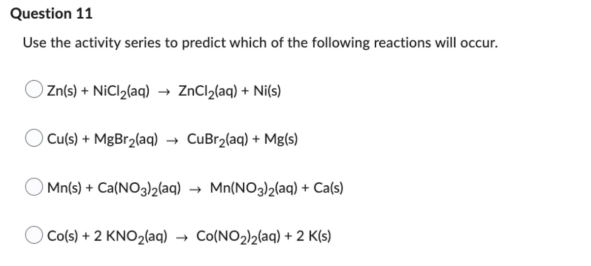 Question 11
Use the activity series to predict which of the following reactions will occur.
Zn(s) + NiCl₂(aq) → ZnCl₂(aq) + Ni(s)
Cu(s) + MgBr₂(aq) → CuBr₂(aq) + Mg(s)
Mn(s) + Ca(NO3)2(aq)
Co(s) + 2 KNO₂(aq)
Mn(NO3)2(aq) + Ca(s)
Co(NO2)2(aq) + 2 K(s)