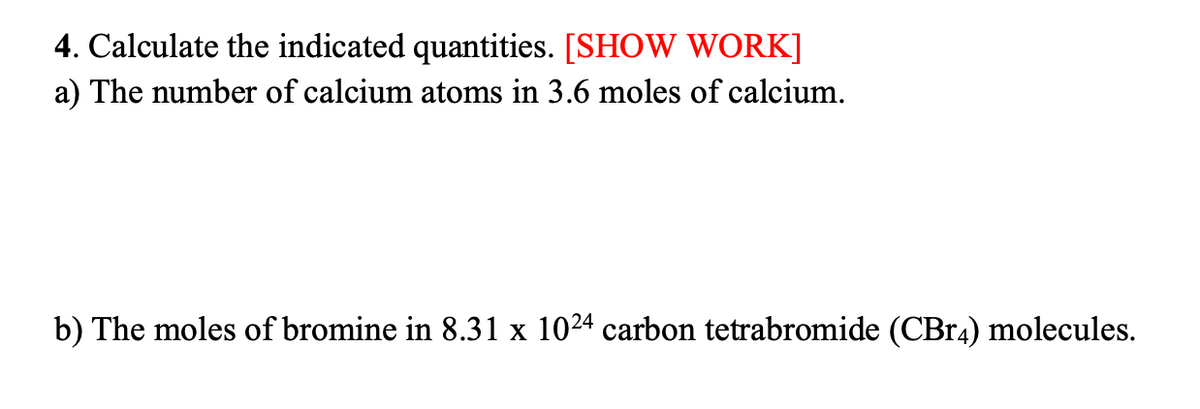 4. Calculate the indicated quantities. [SHOW WORK]
a) The number of calcium atoms in 3.6 moles of calcium.
b) The moles of bromine in 8.31 x 1024 carbon tetrabromide (CBr4) molecules.