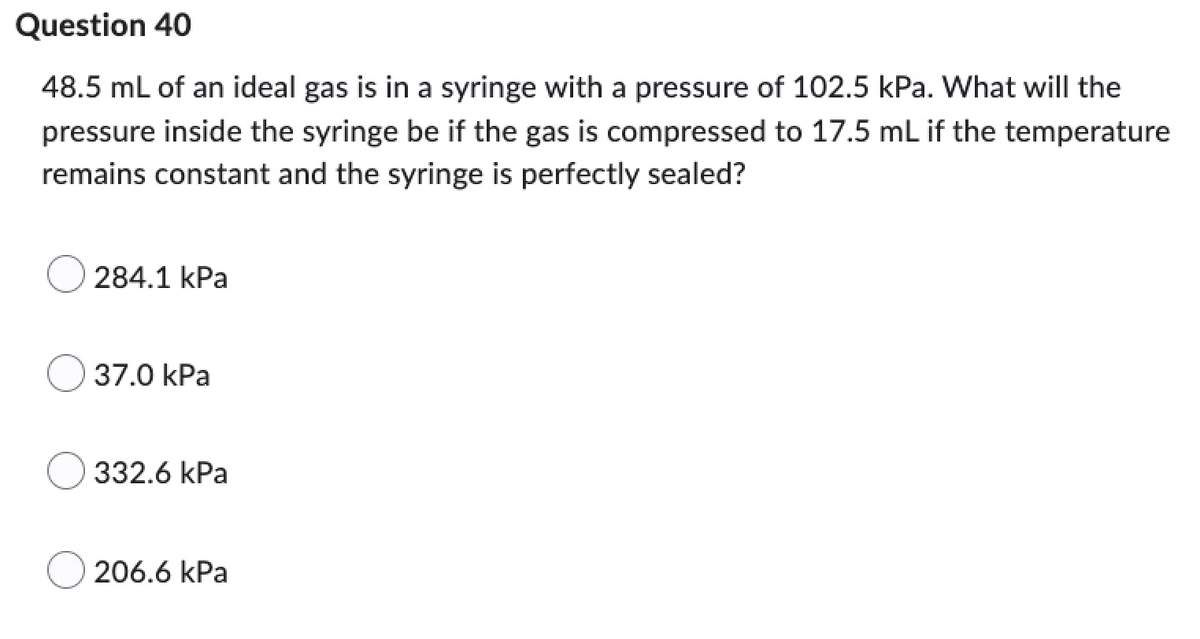 Question 40
48.5 mL of an ideal gas is in a syringe with a pressure of 102.5 kPa. What will the
pressure inside the syringe be if the gas is compressed to 17.5 mL if the temperature
remains constant and the syringe is perfectly sealed?
284.1 kPa
37.0 kPa
332.6 kPa
206.6 kPa