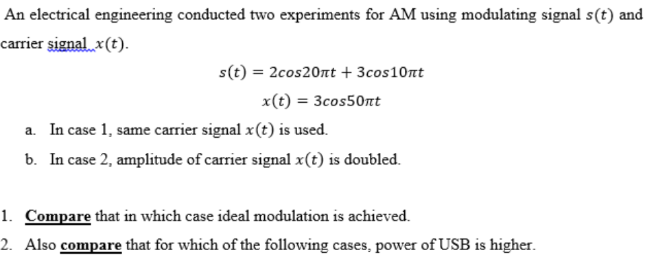 An electrical engineering conducted two experiments for AM using modulating signal s(t) and
carrier signal x(t).
s(t) = 2cos20nt + 3cos10nt
x(t) = 3cos50nt
a. In case 1, same carrier signal x(t) is used.
b. In case 2, amplitude of carrier signal x(t) is doubled.
1. Compare that in which case ideal modulation is achieved.
2. Also compare that for which of the following cases, power of USB is higher.
