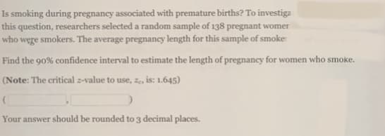 Is smoking during pregnancy associated with premature births? To investiga
this question, researchers selected a random sample of 138 pregnant womer
who wege smokers. The average pregnancy length for this sample of smoke
Find the 90% confidence interval to estimate the length of pregnancy for women who smoke.
(Note: The critical z-value to use, z, is: 1.645)
Your answer should be rounded to 3 decimal places.
