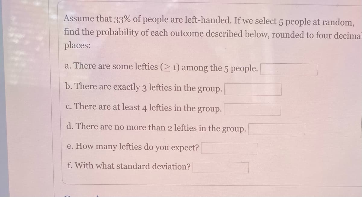 Assume that 33% of people are left-handed. If we select 5 people at random,
find the probability of each outcome described below, rounded to four decimai
places:
a. There are some lefties (2 1) among the 5 people.
b. There are exactly 3 lefties in the group.
c. There are at least 4 lefties in the group.
d. There are no more than 2 lefties in the group.
e. How many lefties do you expect?
f. With what standard deviation?
