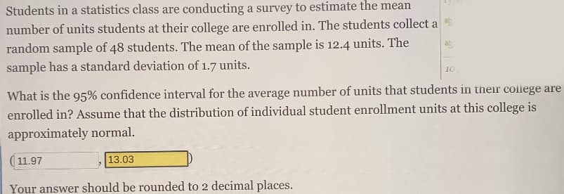 Students in a statistics class are conducting a survey to estimate the mean
number of units students at their college are enrolled in. The students collect a
random sample of 48 students. The mean of the sample is 12.4 units. The
sample has a standard deviation of 1.7 units.
10
What is the 95% confidence interval for the average number of units that students in their coliege are
enrolled in? Assume that the distribution of individual student enrollment units at this college is
approximately normal.
( 11.97
13.03
Your answer should be rounded to 2 decimal places.
