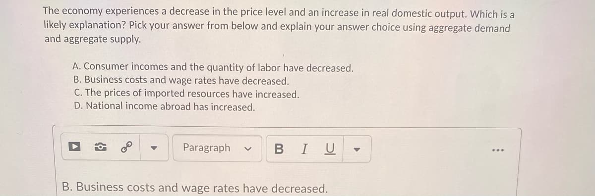 The economy experiences a decrease in the price level and an increase in real domestic output. Which is a
likely explanation? Pick your answer from below and explain your answer choice using aggregate demand
and aggregate supply.
A. Consumer incomes and the quantity of labor have decreased.
B. Business costs and wage rates have decreased.
C. The prices of imported resources have increased.
D. National income abroad has increased.
Paragraph
BIU
B. Business costs and wage rates have decreased.

