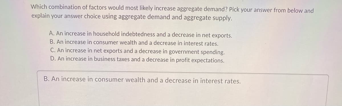 Which combination of factors would most likely increase aggregate demand? Pick your answer from below and
explain your answer choice using aggregate demand and aggregate supply.
A. An increase in household indebtedness and a decrease in net exports.
B. An increase in consumer wealth and a decrease in interest rates.
C. An increase in net exports and a decrease in government spending.
D. An increase in business taxes and a decrease in profit expectations.
B. An increase in consumer wealth and a decrease in interest rates.
