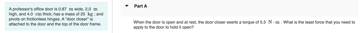 Part A
A professor's office door is 0.87 m wide, 2.0 m
high, and 4.0 cm thick; has a mass of 25 kg ; and
pivots on frictionless hinges. A "door closer" is
attached to the door and the top of the door frame.
When the door is open and at rest, the door closer exerts a torque of 5.5 N· m . What is the least force that you need to
apply to the door to hold it open?
