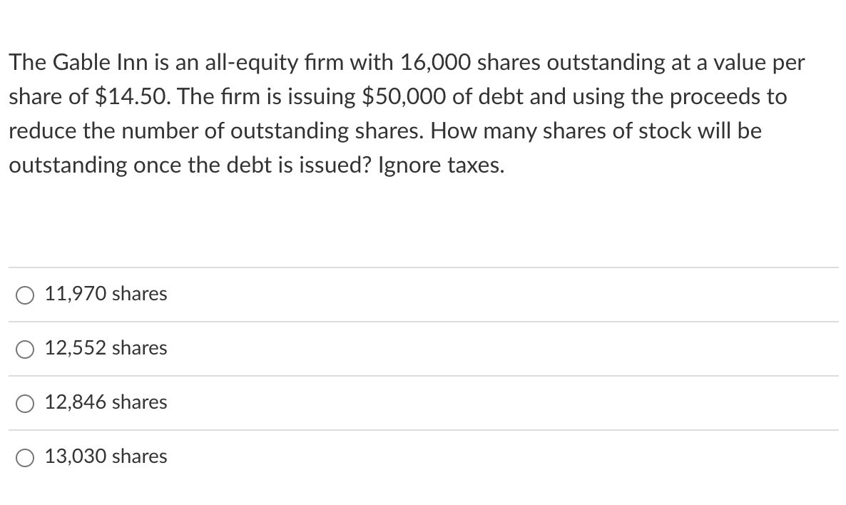 The Gable Inn is an all-equity firm with 16,000 shares outstanding at a value per
share of $14.50. The firm is issuing $50,000 of debt and using the proceeds to
reduce the number of outstanding shares. How many shares of stock will be
outstanding once the debt is issued? Ignore taxes.
O 11,970 shares
O 12,552 shares
12,846 shares
13,030 shares
