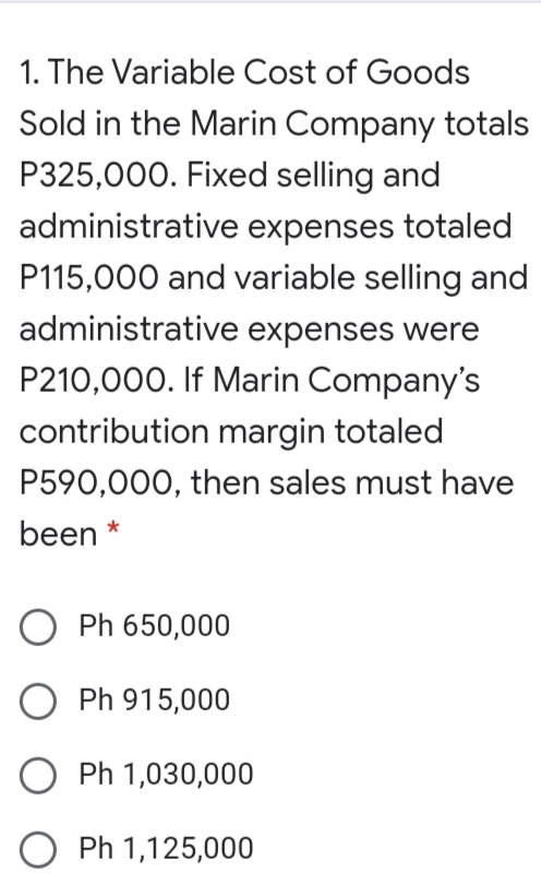 1. The Variable Cost of Goods
Sold in the Marin Company totals
P325,000. Fixed selling and
administrative expenses totaled
P115,000 and variable selling and
administrative expenses were
P210,000. If Marin Company's
contribution margin totaled
P590,000, then sales must have
been *
O Ph 650,000
O Ph 915,000
Ph 1,030,000
O Ph 1,125,000
