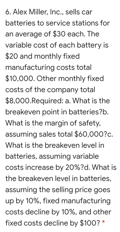 6. Alex Miller, Ic., sells car
batteries to service stations for
an average of $30 each. The
variable cost of each battery is
$20 and monthly fixed
manufacturing costs total
$10,000. Other monthly fixed
costs of the company total
$8,000.Required: a. What is the
breakeven point in batteries?b.
What is the margin of safety,
assuming sales total $60,000?c.
What is the breakeven level in
batteries, assuming variable
costs increase by 20%?d. What is
the breakeven level in batteries,
assuming the selling price goes
up by 10%, fixed manufacturing
costs decline by 10%, and other
fixed costs decline by $100? *
