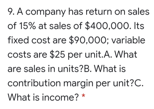 9. A company has return on sales
of 15% at sales of $400,000. Its
fixed cost are $90,000; variable
costs are $25 per unit.A. What
are sales in units?B. What is
contribution margin per unit?C.
What is income? *
