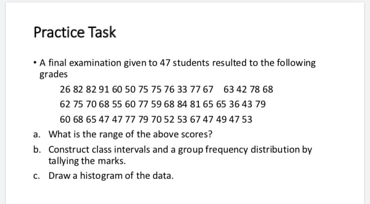 Practice Task
•A final examination given to 47 students resulted to the following
grades
26 82 82 91 60 50 75 75 76 33 77 67 63 42 78 68
62 75 70 68 55 60 77 59 68 84 81 65 65 36 43 79
60 68 65 47 47 77 79 70 52 53 67 47 49 47 53
a. What is the range of the above scores?
b. Construct class intervals and a group frequency distribution by
tallying the marks.
c. Draw a histogram of the data.

