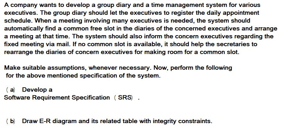 A company wants to develop a group diary and a time management system for various
executives. The group diary should let the executives to register the daily appointment
schedule. When a meeting involving many executives is needed, the system should
automatically find a common free slot in the diaries of the concerned executives and arrange
a meeting at that time. The system should also inform the concern executives regarding the
fixed meeting via mail. If no common slot is available, it should help the secretaries to
rearrange the diaries of concern executives for making room for a common slot.
Make suitable assumptions, whenever necessary. Now, perform the following
for the above mentioned specification of the system.
( a) Develop a
Software Requirement Specification ( SRS)
( b) Draw E-R diagram and its related table with integrity constraints.
