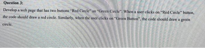 Question 3:
Develop a web page that has two buttons "Red Circle" an "Green Circle". When a user clicks on "Red Circle" button,
the code should draw a red circle. Similarly, when the user clicks on "Green Button", the code should draw a green
cirele,
