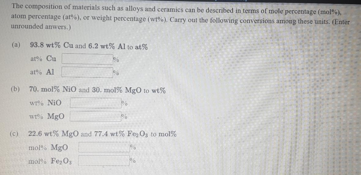 The composition of materials such as alloys and ceramics can be described in terms of mole percentage (mol%),
atom percentage (at%), or weight percentage (wt%). Carry out the following conversions among these units. (Enter
unrounded anwers.)
(a)
93.8 wt% Cu and 6.2 wt% Al to at%
at% Cu
at% Al
(b)
70. mol% Ni0 and 30. mol% MgO to wt%
wt% NiO
wt% MgO
(c)
22.6 wt% MgO and 77.4 wt% Fe2O3 to mol%
mol% MgO
mol% Fe2 O3
