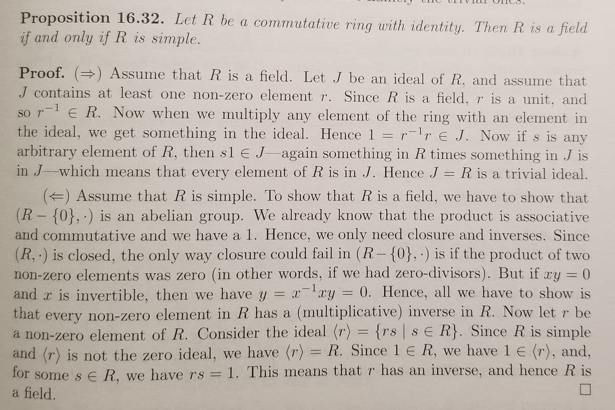 Proposition 16.32. Let R be a commutative ring with identity. Then R is a field
if and only if R is simple.
Proof. () Assume that R is a field. Let J be an ideal of R, and assume that
J contains at least one non-zero element r. Since R is a field, r is a unit, and
so r-l E R. Now when we multiply any element of the ring with an element in
the ideal, we get something in the ideal. Hence 1 = r-1r E J. Now if s is any
arbitrary element of R, then sl € J-again something in R times something in J is
in J-which means that every element of R is in J. Hence J = R is a trivial ideal.
() Assume that R is simple. To show that R is a field, we have to show that
(R- {0}, ·) is an abelian group. We already know that the product is associative
and commutative and we have a 1. Hence, we only need closure and inverses. Since
(R,·) is closed, the only way closure could fail in (R-{0}, ·) is if the product of two
non-zero elements was zero (in other words, if we had zero-divisors). But if ry = 0
and x is invertible, then we have y = xxy = 0. Hence, all w
that every non-zero element in R has a (multiplicative) inverse in R. Now let r be
a non-zero element of R. Consider the ideal (r) = {rs sE R}. Since R is simple
and (r) is not the zero ideal, we have (r) = R. Since 1 E R, we have 1 E (r), and,
for some s E R. we have rs = 1. This means that r has an inverse, and hence R is
a field.
-1
