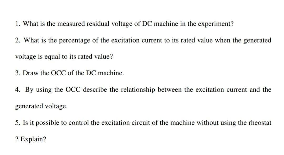 1. What is the measured residual voltage of DC machine in the experiment?
2. What is the percentage of the excitation current to its rated value when the generated
voltage is equal to its rated value?
3. Draw the OCC of the DC machine.
4. By using the OCC describe the relationship between the excitation current and the
generated voltage.
5. Is it possible to control the excitation circuit of the machine without using the rheostat
? Explain?
