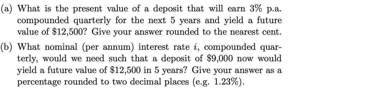 (a) What is the present value of a deposit that will earn 3% p.a.
compounded quarterly for the next 5 years and yield a future
value of $12,500? Give your answer rounded to the nearest cent.
(b) What nominal (per annum) interest rate i, compounded quar-
terly, would we need such that a deposit of $9,000 now would
yield a future value of $12,500 in 5 years? Give your answer as a
percentage rounded to two decimal places (e.g. 1.23%).
