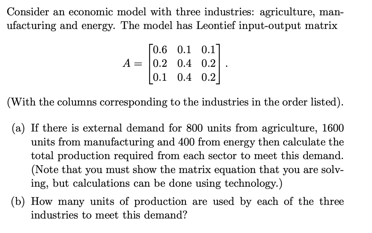 Consider an economic model with three industries: agriculture, man-
ufacturing and energy. The model has Leontief input-output matrix
[0.6 0.1 0.1]
A
0.2 0.4 0.2
0.1 0.4 0.2
(With the columns corresponding to the industries in the order listed).
(a) If there is external demand for 800 units from agriculture, 1600
units from manufacturing and 400 from energy then calculate the
total production required from each sector to meet this demand.
(Note that you must show the matrix equation that you are solv-
ing, but calculations can be done using technology.)
(b) How many units of production are used by each of the three
industries to meet this demand?
