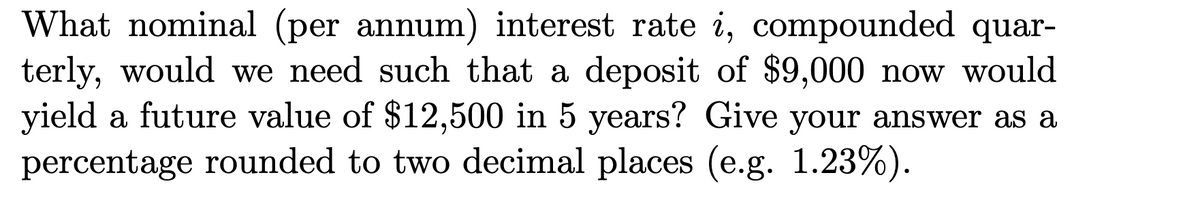 What nominal (per annum) interest rate i, compounded quar-
terly, would we need such that a deposit of $9,000 now would
yield a future value of $12,500 in 5 years? Give your answer as a
percentage rounded to two decimal places (e.g. 1.23%).
