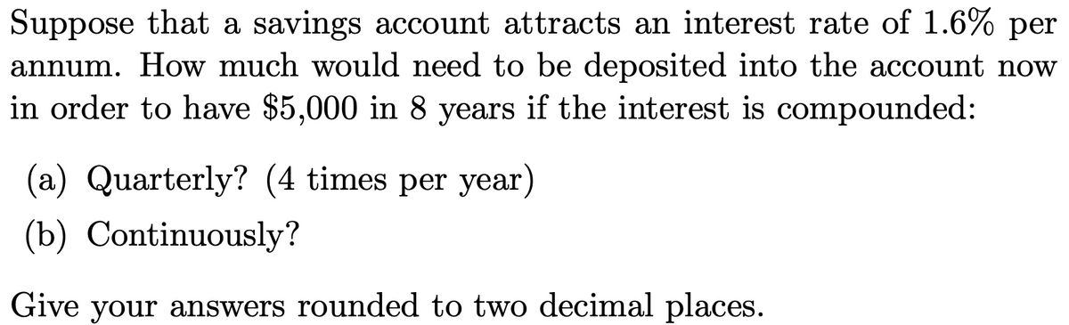 Suppose that a savings account attracts an interest rate of 1.6% per
annum. How much would need to be deposited into the account now
in order to have $5,000 in 8 years if the interest is compounded:
(a) Quarterly? (4 times per year)
(b) Continuously?
Give your answers rounded to two decimal places.
