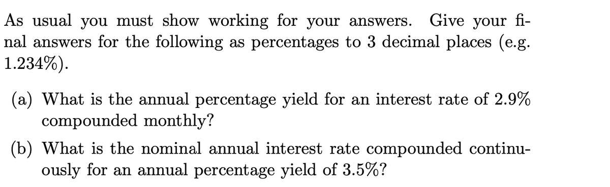 As usual you must show working for your answers.
nal answers for the following as percentages to 3 decimal places (e.g.
1.234%).
Give your fi-
(a) What is the annual percentage yield for an interest rate of 2.9%
compounded monthly?
(b) What is the nominal annual interest rate compounded continu-
ously for an annual percentage yield of 3.5%?
