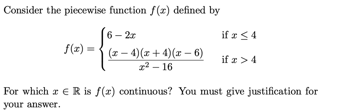 Consider the piecewise function f(x) defined by
6 — 2х
if x < 4
f (x) =
(л — 4) (х + 4)(х — 6)
if x > 4
х? — 16
For which x ER is f(x) continuous? You must give justification for
your answer.
