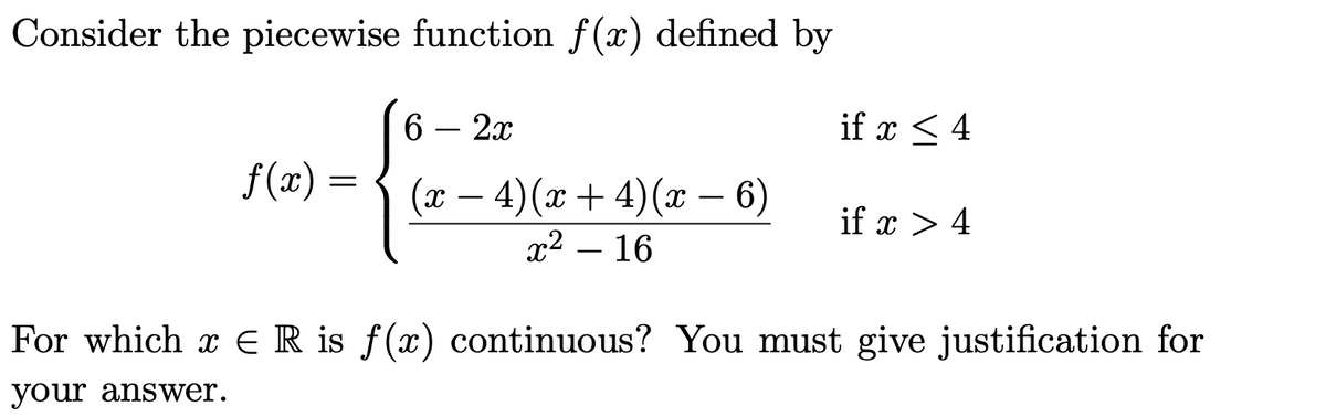 Consider the piecewise function f(x) defined by
6
2x
if x < 4
f(x) = { (x –
4)(x + 4)(x – 6)
x2 – 16
-
-
if x > 4
For which x E R is f(x) continuous? You must give justification for
your answer.
