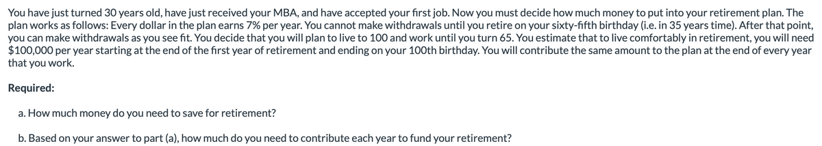 You have just turned 30 years old, have just received your MBA, and have accepted your first job. Now you must decide how much money to put into your retirement plan. The
plan works as follows: Every dollar in the plan earns 7% per year. You cannot make withdrawals until you retire on your sixty-fifth birthday (i.e. in 35 years time). After that point,
you can make withdrawals as you see fit. You decide that you will plan to live to 100 and work until you turn 65. You estimate that to live comfortably in retirement, you will need
$100,000 per year starting at the end of the first year of retirement and ending on your 100th birthday. You will contribute the same amount to the plan at the end of every year
that you work.
Required:
a. How much money do you need to save for retirement?
b. Based on your answer to part (a), how much do you need to contribute each year to fund your retirement?
