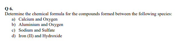 Q 6.
Determine the chemical formula for the compounds formed between the following species:
a) Calcium and Oxygen
b) Aluminium and Oxygen
c) Sodium and Sulfate
d) Iron (II) and Hydroxide
