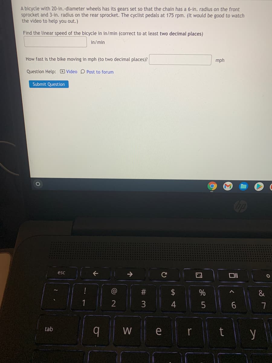 A bicycle with 20-in.-diameter wheels has its gears set so that the chain has a 6-ín. radius on the front
sprocket and 3-in. radius on the rear sprocket. The cyclist pedals at 175 rpm. (It would be good to watch
the video to help you out.)
Find the linear speed of the bicycle in in/min (correct to at least two decimal places)
in/min
How fast is the bike moving in mph (to two decimal places)?
mph
Question Help: D Video D Post to forum
Submit Question
op
esc
@
#3
&
3
|ty
tab
W
e
司
%24
