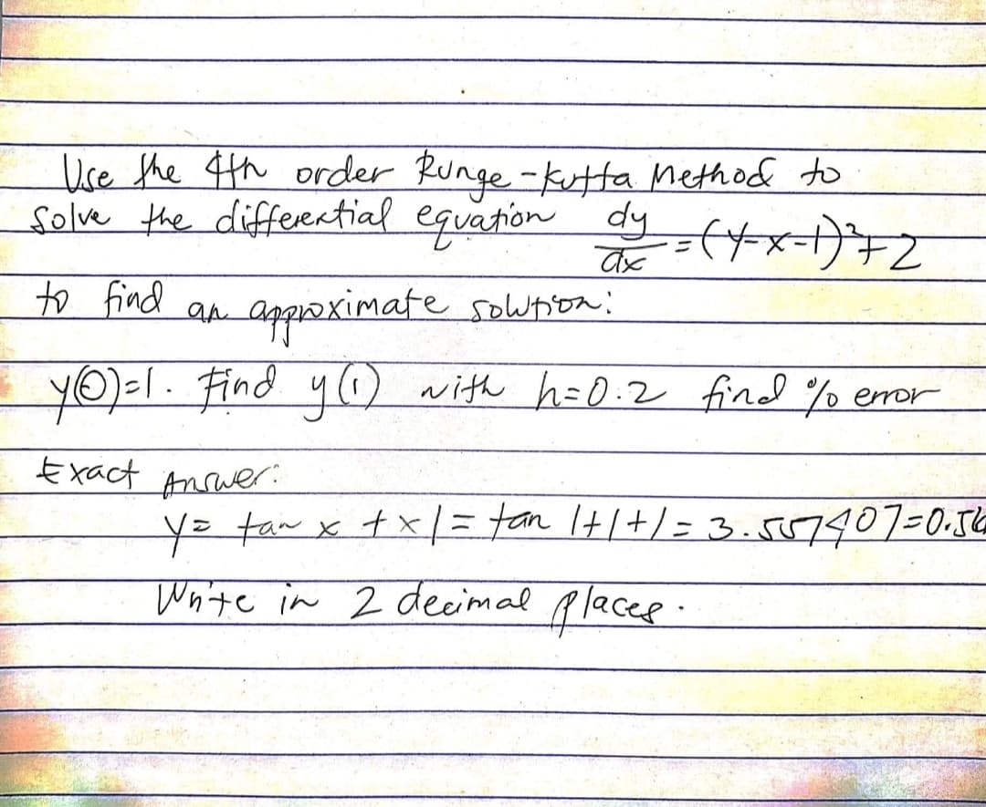 Use the 4th order Runge-Kutta Method to
solve the differential equation dy=(x-x-1)²7Z
ax
to find an approximate solution:
• YO)=1. Find y(1) with h=0.2 find % error
Exact Answer:
y = tan x + x| = tan 1+1+1=3.557407=0.56
Write in 2 decimal places