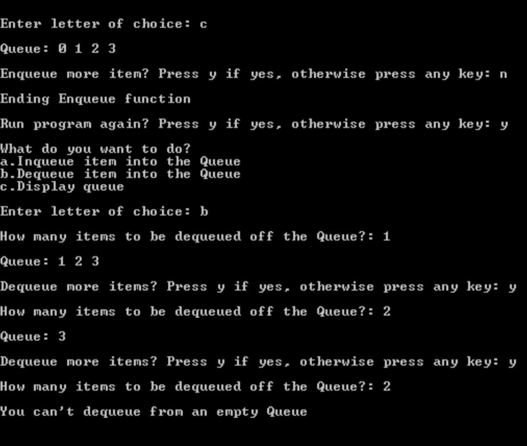 Enter letter of choice: c
Queue: 0 1 2 3
Enqueue more item? Press y if yes, otherwise press any key: n
Ending Enqueue function
Run program again? Press y if yes, otherwise press any key: y
What do you want to do?
a.Inqueue item into the Queue
b.Dequeue item into the Queue
c.Display queue
Enter letter of choice: b
How many items to be dequeued off the Queue?: 1
Queue: 1 2 3
Dequeue more items? Press y if yes, otherwise press any key: y
How many items to be dequeued off the Queue?: 2
Queue: 3
Dequeue more items? Press y if yes, otherwise press any key: y
How many items to be dequeued off the Queue?: 2
You can't dequeue from an empty Queue