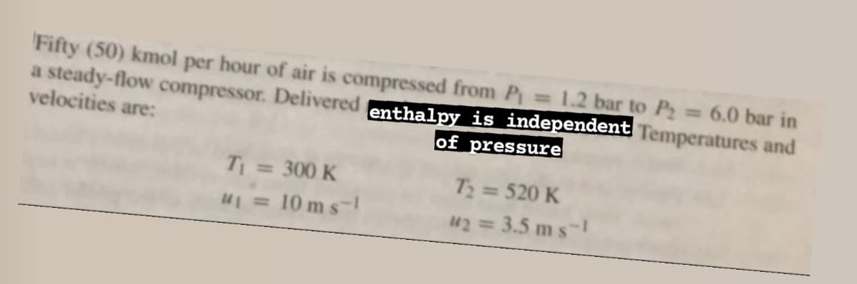 Fifty (50) kmol per hour of air is compressed from P₁ = 1.2 bar to P₂ = 6.0 bar in
a steady-flow compressor. Delivered enthalpy is independent Temperatures and
velocities are:
of pressure
T₂ = 520 K
42 = 3.5ms-1
T₁ = 300 K
u₁ = 10 ms-1