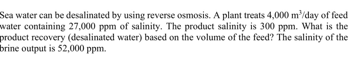 Sea water can be desalinated by using reverse osmosis. A plant treats 4,000 m³/day of feed
water containing 27,000 ppm of salinity. The product salinity is 300 ppm. What is the
product recovery (desalinated water) based on the volume of the feed? The salinity of the
brine output is 52,000 ppm.