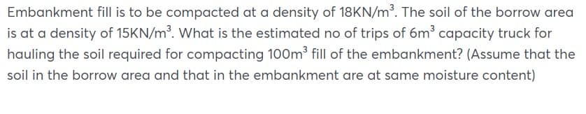 Embankment fill is to be compacted at a density of 18KN/m³. The soil of the borrow area
is at a density of 15KN/m³. What is the estimated no of trips of 6m³ capacity truck for
hauling the soil required for compacting 100m fill of the embankment? (Assume that the
soil in the borrow area and that in the embankment are at same moisture content)
